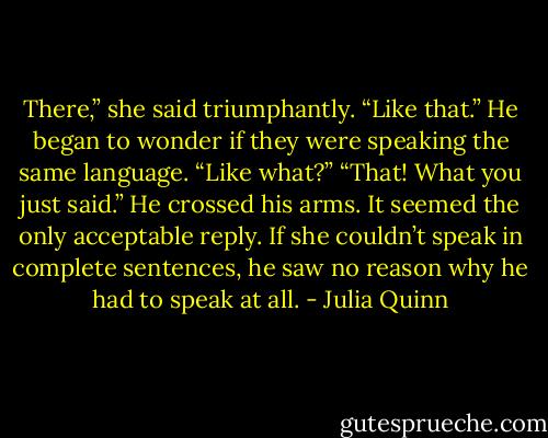There,” she said triumphantly. “Like that.”<br />He began to wonder if they were speaking the same language.<br />“Like what?”<br />“That! What you just said.”<br />He crossed his arms. It seemed the only acceptable reply. If she<br />couldn’t speak in complete sentences, he saw no reason why he<br />had to speak at all. - Julia Quinn