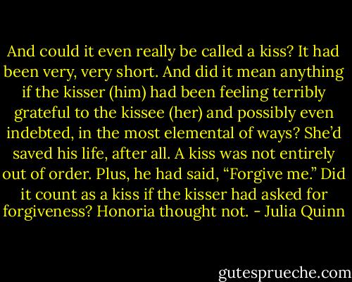 And could it even really be called a kiss? It had been very, very<br />short. And did it mean anything if the kisser (him) had been feeling<br />terribly grateful to the kissee (her) and possibly even indebted, in<br />the most elemental of ways?<br />She’d saved his life, after all. A kiss was not entirely out of<br />order.<br />Plus, he had said, “Forgive me.” Did it count as a kiss if the<br />kisser had asked for forgiveness?<br />Honoria thought not. - Julia Quinn