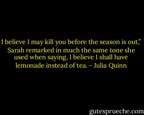 I believe I may kill you before the season is out,” Sarah<br />remarked in much the same tone she used when saying, I believe I<br />shall have lemonade instead of tea. - Julia Quinn