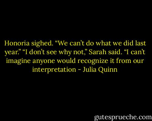 Honoria sighed. “We can’t do what we did last year.”<br />“I don’t see why not,” Sarah said. “I can’t imagine anyone<br />would recognize it from our interpretation - Julia Quinn