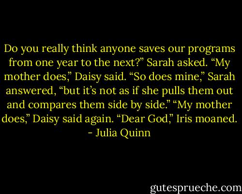 Do you really think anyone saves our programs from one year<br />to the next?” Sarah asked.<br />“My mother does,” Daisy said.<br />“So does mine,” Sarah answered, “but it’s not as if she pulls<br />them out and compares them side by side.”<br />“My mother does,” Daisy said again.<br />“Dear God,” Iris moaned. - Julia Quinn