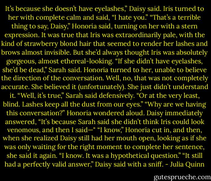 It’s because she doesn’t have eyelashes,” Daisy said.<br />Iris turned to her with complete calm and said, “I hate you.”<br />“That’s a terrible thing to say, Daisy,” Honoria said, turning on<br />her with a stern expression. It was true that Iris was extraordinarily<br />pale, with the kind of strawberry blond hair that seemed to render<br />her lashes and brows almost invisible. But she’d always thought Iris<br />was absolutely gorgeous, almost ethereal-looking.<br />“If she didn’t have eyelashes, she’d be dead,” Sarah said.<br />Honoria turned to her, unable to believe the direction of the<br />conversation. Well, no, that was not completely accurate. She<br />believed it (unfortunately). She just didn’t understand it.<br />“Well, it’s true,” Sarah said defensively. “Or at the very least,<br />blind. Lashes keep all the dust from our eyes.”<br />“Why are we having this conversation?” Honoria wondered<br />aloud.<br />Daisy immediately answered, “It’s because Sarah said she<br />didn’t think Iris could look venomous, and then I said—"<br />“I know,” Honoria cut in, and then, when she realized Daisy still<br />had her mouth open, looking as if she was only waiting for the right<br />moment to complete her sentence, she said it again. “I know. It was<br />a hypothetical question.”<br />“It still had a perfectly valid answer,” Daisy said with a sniff. - Julia Quinn