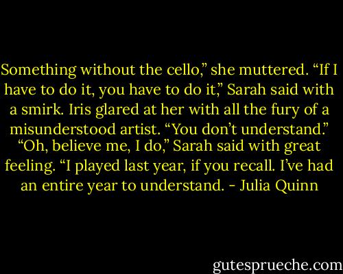 Something without the cello,” she muttered.<br />“If I have to do it, you have to do it,” Sarah said with a smirk.<br />Iris glared at her with all the fury of a misunderstood artist. “You<br />don’t understand.”<br />“Oh, believe me, I do,” Sarah said with great feeling. “I played<br />last year, if you recall. I’ve had an entire year to understand. - Julia Quinn