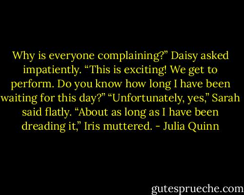 Why is everyone complaining?” Daisy asked impatiently. “This<br />is exciting! We get to perform. Do you know how long I have been<br />waiting for this day?”<br />“Unfortunately, yes,” Sarah said flatly.<br />“About as long as I have been dreading it,” Iris muttered. - Julia Quinn