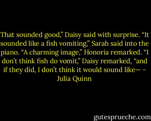 That sounded good,” Daisy said with surprise.<br />“It sounded like a fish vomiting,” Sarah said into the piano.<br />“A charming image,” Honoria remarked.<br />“I don’t think fish do vomit,” Daisy remarked, “and if they did, I<br />don’t think it would sound like— - Julia Quinn