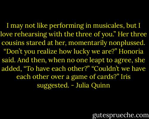 I may not like performing in musicales, but I love rehearsing with the three of<br />you.”<br />Her three cousins stared at her, momentarily nonplussed.<br />“Don’t you realize how lucky we are?” Honoria said. And then,<br />when no one leapt to agree, she added, “To have each other?”<br />“Couldn’t we have each other over a game of cards?” Iris suggested. - Julia Quinn