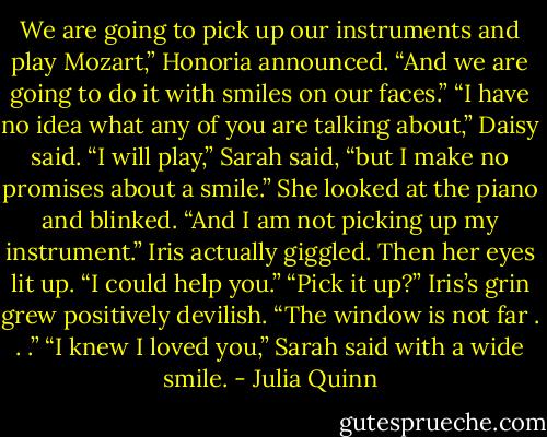 We are going to pick up our instruments and play Mozart,”<br />Honoria announced. “And we are going to do it with smiles on our<br />faces.”<br />“I have no idea what any of you are talking about,” Daisy said.<br />“I will play,” Sarah said, “but I make no promises about a<br />smile.” She looked at the piano and blinked. “And I am not picking<br />up my instrument.”<br />Iris actually giggled. Then her eyes lit up. “I could help you.”<br />“Pick it up?”<br />Iris’s grin grew positively devilish. “The window is not far . . .”<br />“I knew I loved you,” Sarah said with a wide smile. - Julia Quinn