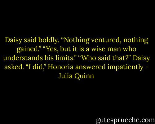 Daisy said boldly. “Nothing<br />ventured, nothing gained.”<br />“Yes, but it is a wise man who understands his limits.”<br />“Who said that?” Daisy asked.<br />“I did,” Honoria answered impatiently - Julia Quinn