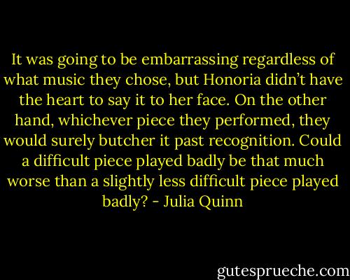 It was going to be embarrassing regardless of what music they<br />chose, but Honoria didn’t have the heart to say it to her face.<br />On the other hand, whichever piece they performed, they would<br />surely butcher it past recognition. Could a difficult piece played<br />badly be that much worse than a slightly less difficult piece played<br />badly? - Julia Quinn