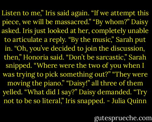 Listen to me,” Iris said again. “If we attempt this piece, we will<br />be massacred.”<br />“By whom?” Daisy asked.<br />Iris just looked at her, completely unable to articulate a reply.<br />“By the music,” Sarah put in.<br />“Oh, you’ve decided to join the discussion, then,” Honoria said.<br />“Don’t be sarcastic,” Sarah snipped.<br />“Where were the two of you when I was trying to pick<br />something out?”<br />“They were moving the piano.”<br />“Daisy!” all three of them yelled.<br />“What did I say?” Daisy demanded.<br />“Try not to be so literal,” Iris snapped. - Julia Quinn