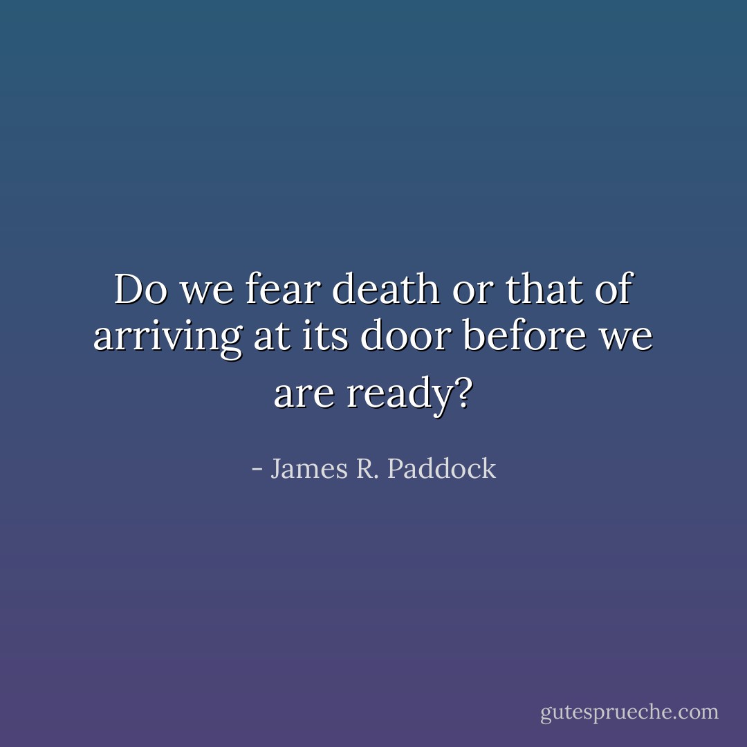 Do we fear death or that of arriving at its door before we are ready? - James R. Paddock