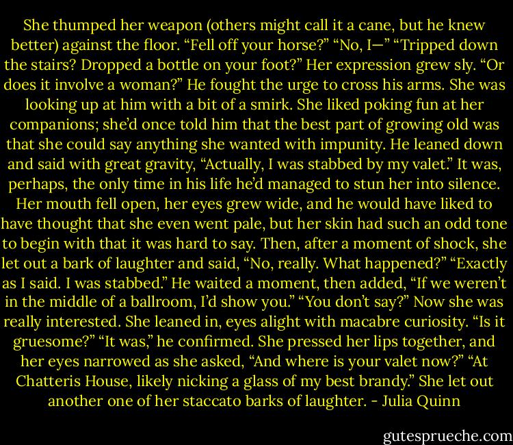 She thumped her weapon (others might call it a cane, but he<br />knew better) against the floor. “Fell off your horse?”<br />“No, I—”<br />“Tripped down the stairs? Dropped a bottle on your foot?” Her<br />expression grew sly. “Or does it involve a woman?”<br />He fought the urge to cross his arms. She was looking up at him<br />with a bit of a smirk. She liked poking fun at her companions; she’d<br />once told him that the best part of growing old was that she could<br />say anything she wanted with impunity.<br />He leaned down and said with great gravity, “Actually, I was<br />stabbed by my valet.”<br />It was, perhaps, the only time in his life he’d managed to stun<br />her into silence.<br />Her mouth fell open, her eyes grew wide, and he would have<br />liked to have thought that she even went pale, but her skin had such<br />an odd tone to begin with that it was hard to say. Then, after a<br />moment of shock, she let out a bark of laughter and said, “No,<br />really. What happened?”<br />“Exactly as I said. I was stabbed.” He waited a moment, then<br />added, “If we weren’t in the middle of a ballroom, I’d show you.”<br />“You don’t say?” Now she was really interested. She leaned in,<br />eyes alight with macabre curiosity. “Is it gruesome?”<br />“It was,” he confirmed.<br />She pressed her lips together, and her eyes narrowed as she<br />asked, “And where is your valet now?”<br />“At Chatteris House, likely nicking a glass of my best brandy.”<br />She let out another one of her staccato barks of laughter. - Julia Quinn