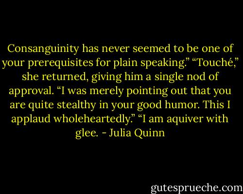 Consanguinity has never seemed to be one of your<br />prerequisites for plain speaking.”<br />“Touché,” she returned, giving him a single nod of approval. “I<br />was merely pointing out that you are quite stealthy in your good<br />humor. This I applaud wholeheartedly.”<br />“I am aquiver with glee. - Julia Quinn