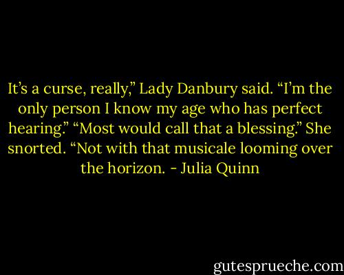 It’s a curse, really,” Lady Danbury said. “I’m the only person I<br />know my age who has perfect hearing.”<br />“Most would call that a blessing.”<br />She snorted. “Not with that musicale looming over the horizon. - Julia Quinn