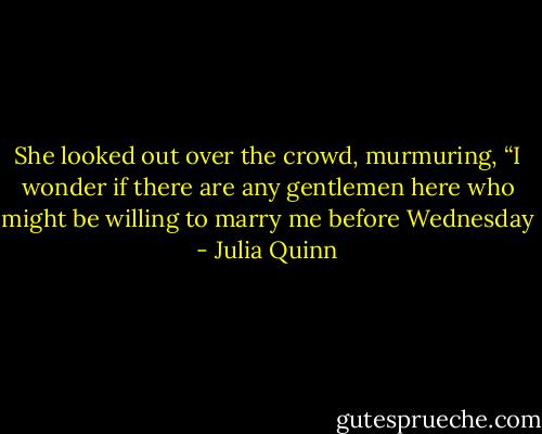She looked out<br />over the crowd, murmuring, “I wonder if there are any gentlemen<br />here who might be willing to marry me before Wednesday - Julia Quinn