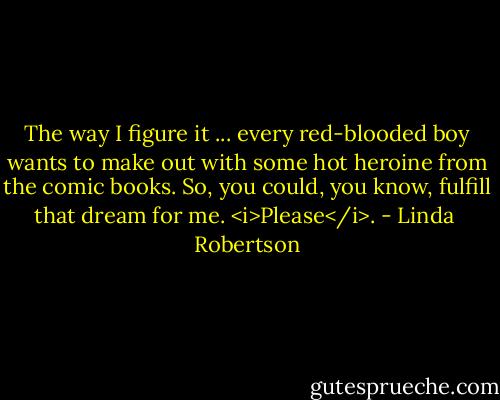 The way I figure it ... every red-blooded boy wants to make out with some hot heroine from the comic books. So, you could, you know, fulfill that dream for me. <i>Please</i>. - Linda  Robertson