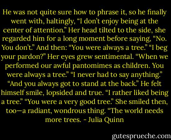 He was not quite sure how to phrase it, so he finally went with,<br />haltingly, “I don’t enjoy being at the center of attention.”<br />Her head tilted to the side, she regarded him for a long moment<br />before saying, “No. You don’t.” And then: “You were always a<br />tree.”<br />“I beg your pardon?”<br />Her eyes grew sentimental. “When we performed our awful<br />pantomimes as children. You were always a tree.”<br />“I never had to say anything.”<br />“And you always got to stand at the back.”<br />He felt himself smile, lopsided and true. “I rather liked being a<br />tree.”<br />“You were a very good tree.” She smiled then, too—a radiant,<br />wondrous thing. “The world needs more trees. - Julia Quinn