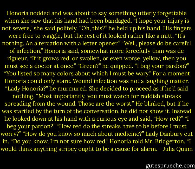 Honoria nodded and was about to say something utterly<br />forgettable when she saw that his hand had been bandaged.<br />“I hope your injury is not severe,” she said politely.<br />“Oh, this?” he held up his hand. His fingers were free to waggle,<br />but the rest of it looked rather like a mitt. “It’s nothing. An<br />altercation with a letter opener.”<br />“Well, please do be careful of infection,” Honoria said,<br />somewhat more forcefully than was de rigueur. “If it grows red, or<br />swollen, or even worse, yellow, then you must see a doctor at<br />once.”<br />“Green?” he quipped.<br />“I beg your pardon?”<br />“You listed so many colors about which I must be wary.”<br />For a moment Honoria could only stare. Wound infection was<br />not a laughing matter.<br />“Lady Honoria?” he murmured.<br />She decided to proceed as if he’d said nothing. “Most<br />importantly, you must watch for reddish streaks spreading from the<br />wound. Those are the worst.”<br />He blinked, but if he was startled by the turn of the<br />conversation, he did not show it. Instead he looked down at his<br />hand with a curious eye and said, “How red?”<br />“I beg your pardon?”<br />“How red do the streaks have to be before I must worry?”<br />“How do you know so much about medicine?” Lady Danbury<br />cut in.<br />“Do you know, I’m not sure how red,” Honoria told Mr.<br />Bridgerton. “I would think anything stripey ought to be a cause for<br />alarm. - Julia Quinn