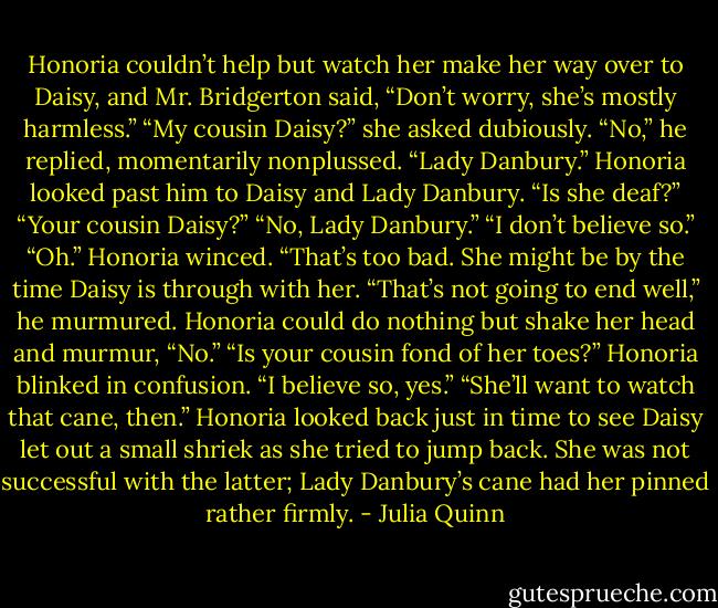 Honoria couldn’t help but watch her make her way over to<br />Daisy, and Mr. Bridgerton said, “Don’t worry, she’s mostly<br />harmless.”<br />“My cousin Daisy?” she asked dubiously.<br />“No,” he replied, momentarily nonplussed. “Lady Danbury.”<br />Honoria looked past him to Daisy and Lady Danbury. “Is she<br />deaf?”<br />“Your cousin Daisy?”<br />“No, Lady Danbury.”<br />“I don’t believe so.”<br />“Oh.” Honoria winced. “That’s too bad. She might be by the<br />time Daisy is through with her.<br />“That’s not going to end well,” he murmured.<br />Honoria could do nothing but shake her head and murmur,<br />“No.”<br />“Is your cousin fond of her toes?”<br />Honoria blinked in confusion. “I believe so, yes.”<br />“She’ll want to watch that cane, then.”<br />Honoria looked back just in time to see Daisy let out a small<br />shriek as she tried to jump back. She was not successful with the<br />latter; Lady Danbury’s cane had her pinned rather firmly. - Julia Quinn
