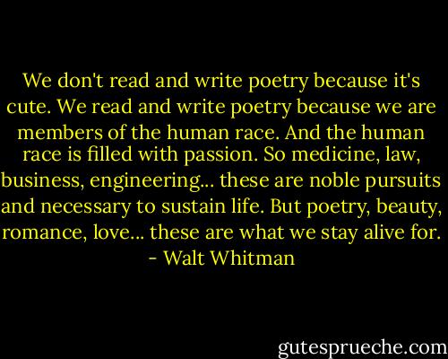 We don't read and write poetry because it's cute. We read and write poetry because we are members of the human race. And the human race is filled with passion. So medicine, law, business, engineering... these are noble pursuits and necessary to sustain life. But poetry, beauty, romance, love... these are what we stay alive for. - Walt Whitman
