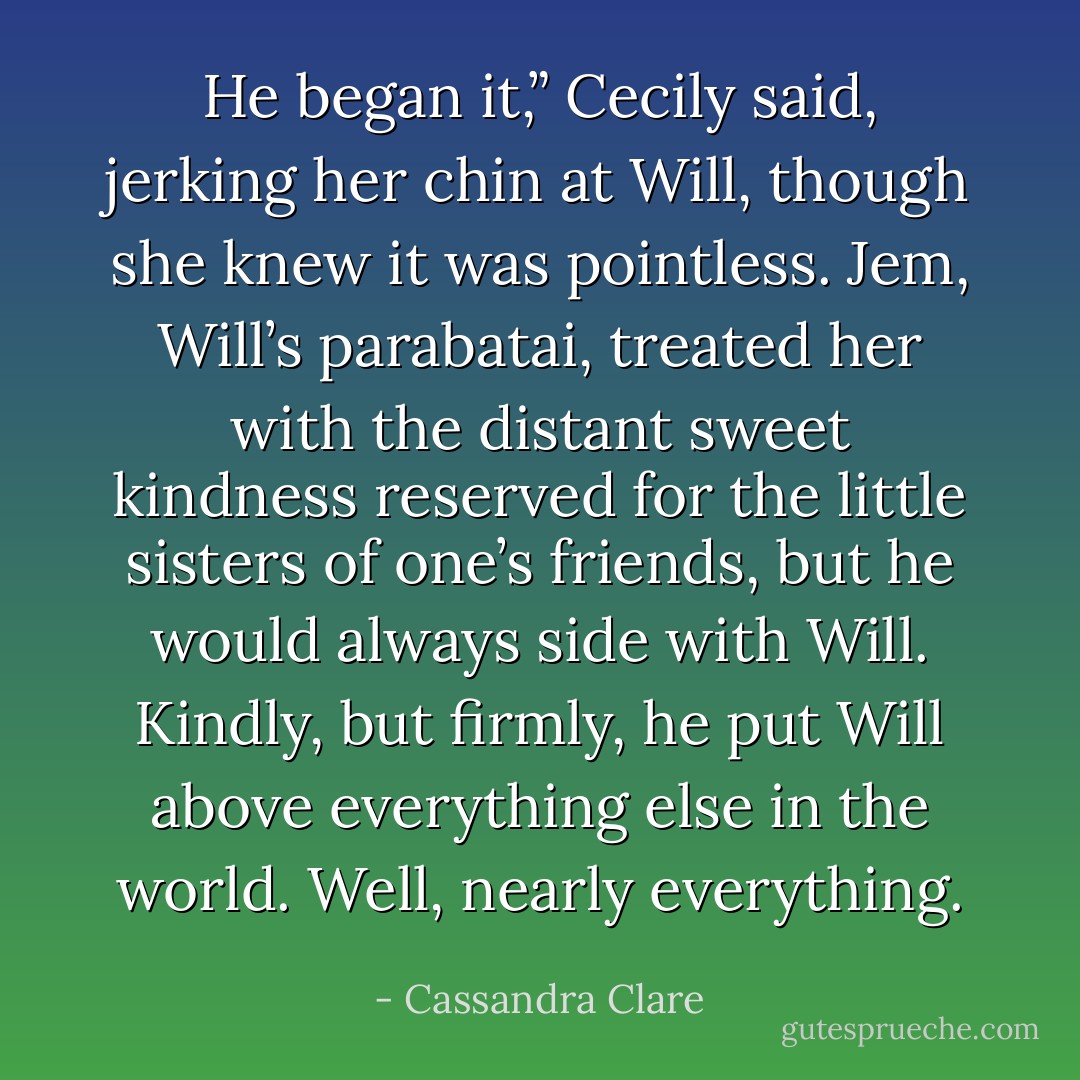 He began it,” Cecily said, jerking her chin at Will, though she knew it was pointless. Jem, Will’s parabatai, treated her with the distant sweet kindness reserved for the little sisters of one’s friends, but he would always side with Will. Kindly, but firmly, he put Will above everything else in the world.<br />Well, nearly everything. - Cassandra Clare