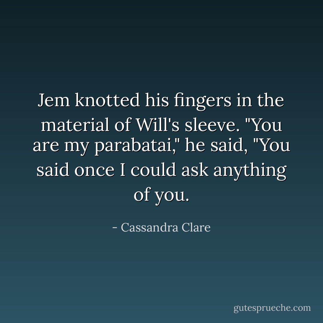 Jem knotted his fingers in the material of Will's sleeve. "You are my parabatai," he said, "You said once I could ask anything of you. - Cassandra Clare