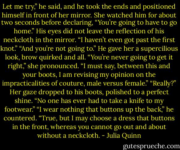 Let me try,” he said, and he took the ends and positioned<br />himself in front of her mirror.<br />She watched him for about two seconds before declaring,<br />“You’re going to have to go home.”<br />His eyes did not leave the reflection of his neckcloth in the<br />mirror. “I haven’t even got past the first knot.”<br />“And you’re not going to.”<br />He gave her a supercilious look, brow quirked and all.<br />“You’re never going to get it right,” she pronounced. “I must<br />say, between this and your boots, I am revising my opinion on the<br />impracticalities of couture, male versus female.”<br />“Really?”<br />Her gaze dropped to his boots, polished to a perfect shine. “No<br />one has ever had to take a knife to my footwear.”<br />“I wear nothing that buttons up the back,” he countered.<br />“True, but I may choose a dress that buttons in the front,<br />whereas you cannot go out and about without a neckcloth. - Julia Quinn
