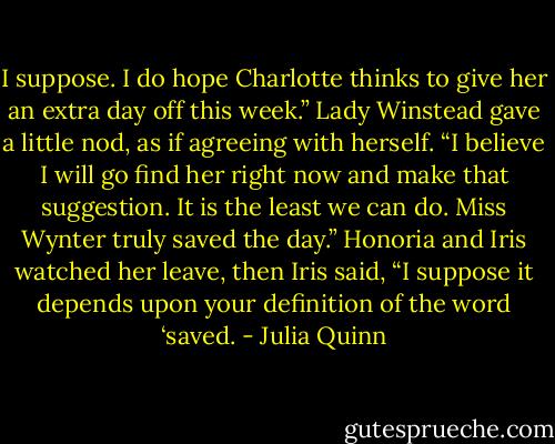 I suppose. I do hope Charlotte thinks to give her an extra day<br />off this week.” Lady Winstead gave a little nod, as if agreeing with<br />herself. “I believe I will go find her right now and make that<br />suggestion. It is the least we can do. Miss Wynter truly saved the<br />day.”<br />Honoria and Iris watched her leave, then Iris said, “I suppose it<br />depends upon your definition of the word ‘saved. - Julia Quinn