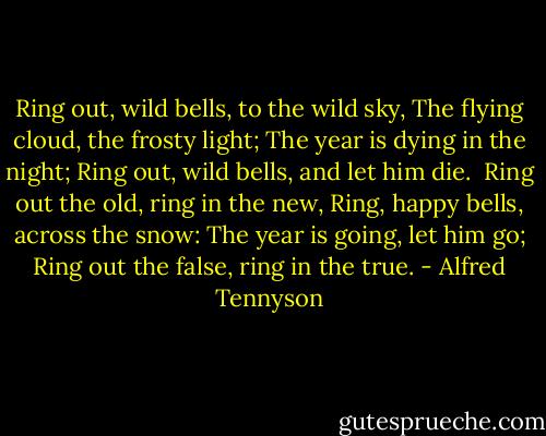Ring out, wild bells, to the wild sky,<br />The flying cloud, the frosty light;<br />The year is dying in the night;<br />Ring out, wild bells, and let him die.<br /><br />Ring out the old, ring in the new,<br />Ring, happy bells, across the snow:<br />The year is going, let him go;<br />Ring out the false, ring in the true. - Alfred Tennyson