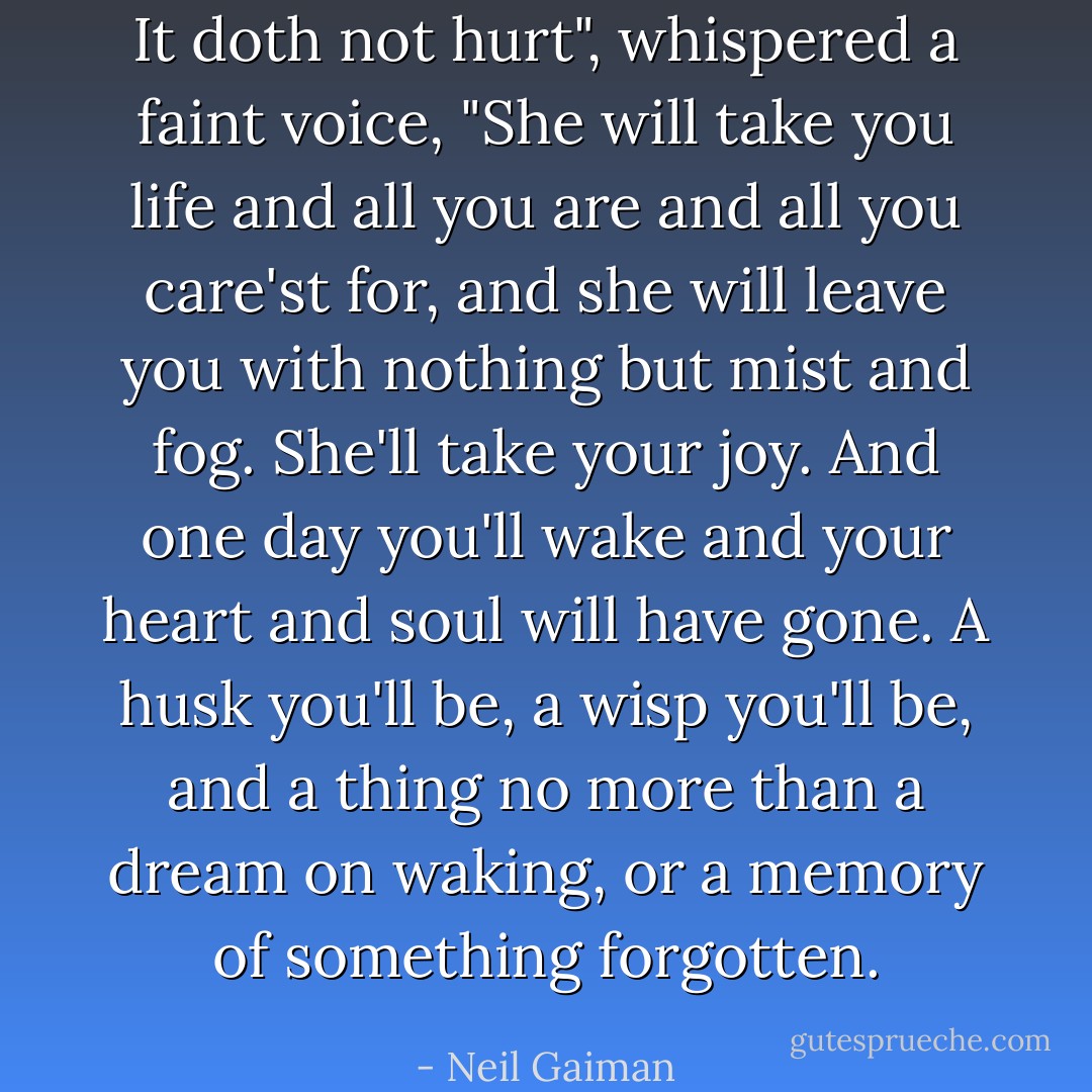 It doth not hurt", whispered a faint voice, "She will take you life and all you are and all you care'st for, and she will leave you with nothing but mist and fog. She'll take your joy. And one day you'll wake and your heart and soul will have gone. A husk you'll be, a wisp you'll be, and a thing no more than a dream on waking, or a memory of something forgotten. - Neil Gaiman