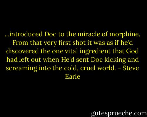 ...introduced Doc to the miracle of morphine. From that very first shot it was as if he'd discovered the one vital ingredient that God had left out when He'd sent Doc kicking and screaming into the cold, cruel world. - Steve Earle