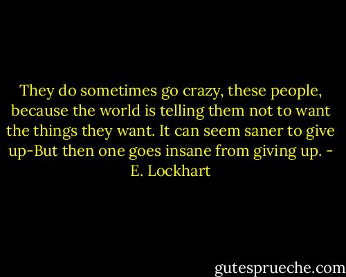 They do sometimes go crazy, these people, because the world is telling them not to want the things they want. It can seem saner to give up-But then one goes insane from giving up. - E. Lockhart