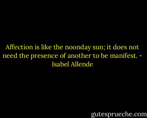 Affection is like the noonday sun; it does not need the presence of another to be manifest. - Isabel Allende