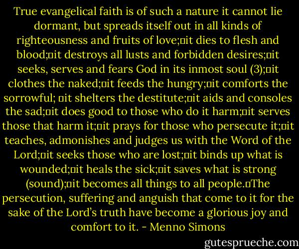 True evangelical faith is of such a nature it cannot lie dormant, but spreads itself out in all kinds of righteousness and fruits of love; it dies to flesh and blood; it destroys all lusts and forbidden desires; it seeks, serves and fears God in its inmost soul (3); it clothes the naked; it feeds the hungry; it comforts the sorrowful;  it shelters the destitute; it aids and consoles the sad; it does good to those who do it harm; it serves those that harm it; it prays for those who persecute it; it teaches, admonishes and judges us with the Word of the Lord; it seeks those who are lost; it binds up what is wounded; it heals the sick; it saves what is strong (sound); it becomes all things to all people. The persecution, suffering and anguish that come to it for the sake of the Lord’s truth have become a glorious joy and comfort to it. - Menno Simons