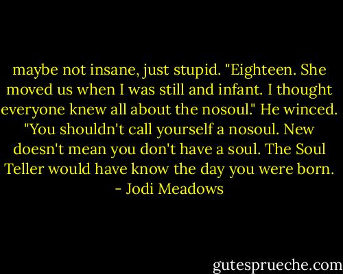 maybe not insane, just stupid. "Eighteen. She moved us when I was still and infant. I thought everyone knew all about the nosoul."<br />He winced. "You shouldn't call yourself a nosoul. New doesn't mean you don't have a soul. The Soul Teller would have know the day you were born. - Jodi Meadows