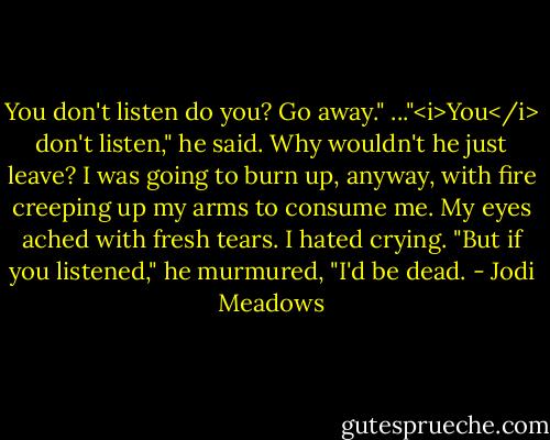 You don't listen do you? Go away." ..."<i>You</i> don't listen," he said.<br />Why wouldn't he just leave? I was going to burn up, anyway, with fire creeping up my arms to consume me. My eyes ached with fresh tears. I hated crying.<br />"But if you listened," he murmured, "I'd be dead. - Jodi Meadows