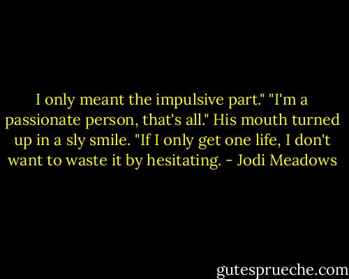 I only meant the impulsive part."<br />"I'm a passionate person, that's all."<br />His mouth turned up in a sly smile.<br />"If I only get one life, I don't want to waste it by hesitating. - Jodi Meadows