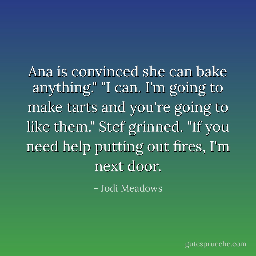 Ana is convinced she can bake anything."<br />"I can. I'm going to make tarts and you're going to like them."<br />Stef grinned. "If you need help putting out fires, I'm next door. - Jodi Meadows