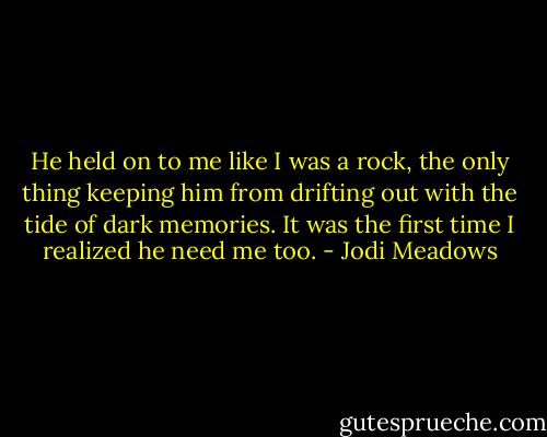 He held on to me like I was a rock, the only thing keeping him from drifting out with the tide of dark memories.<br />It was the first time I realized he need me too. - Jodi Meadows