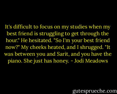 It's difficult to focus on my studies when my best friend is struggling to get through the hour."<br />He hesitated. "So I'm your best friend now?"<br />My cheeks heated, and I shrugged. "It was between you and Sarit, and you have the piano. She just has honey. - Jodi Meadows