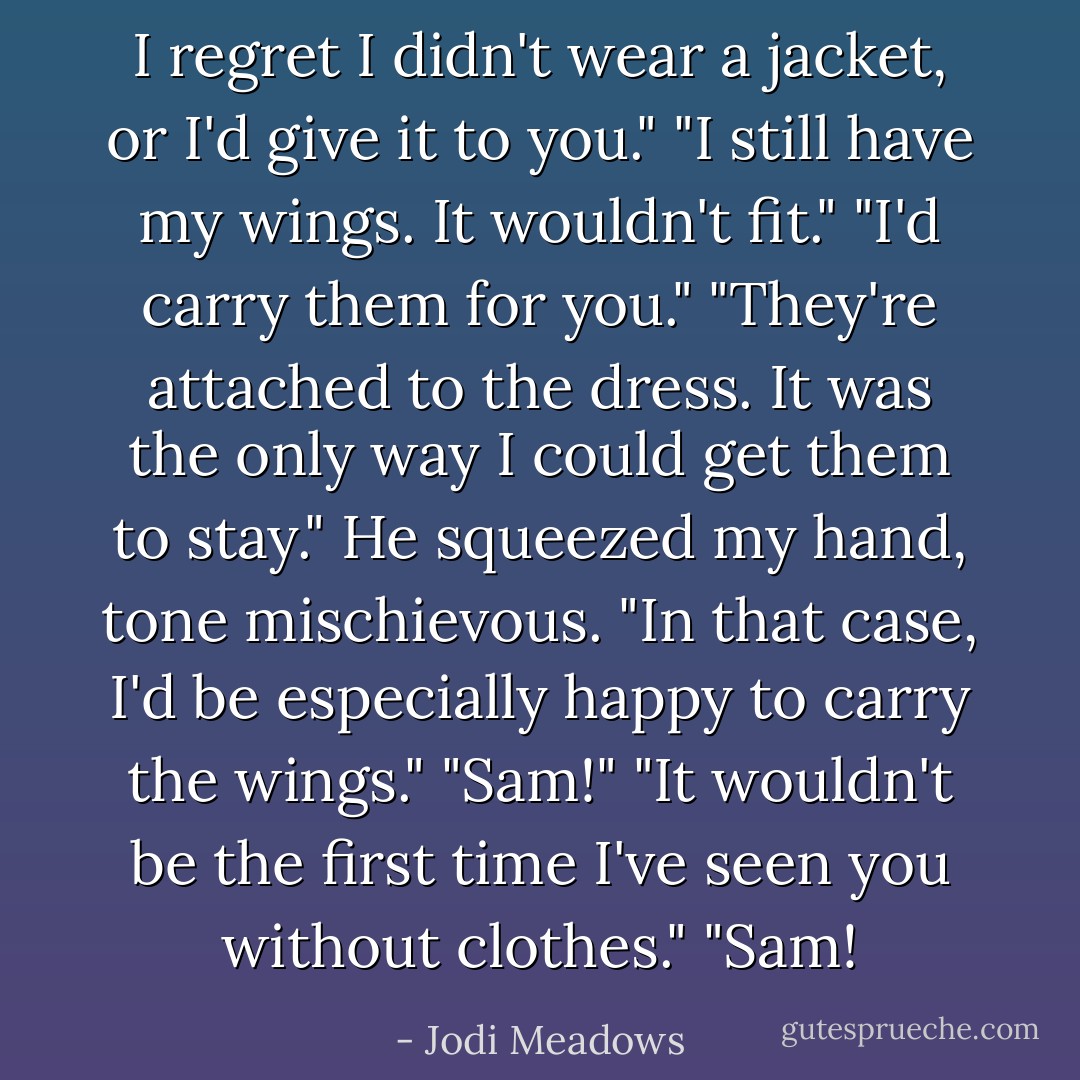 I regret I didn't wear a jacket, or I'd give it to you."<br />"I still have my wings. It wouldn't fit."<br />"I'd carry them for you."<br />"They're attached to the dress. It was the only way I could get them to stay."<br />He squeezed my hand, tone mischievous. "In that case, I'd be especially happy to carry the wings."<br />"Sam!"<br />"It wouldn't be the first time I've seen you without clothes."<br />"Sam! - Jodi Meadows