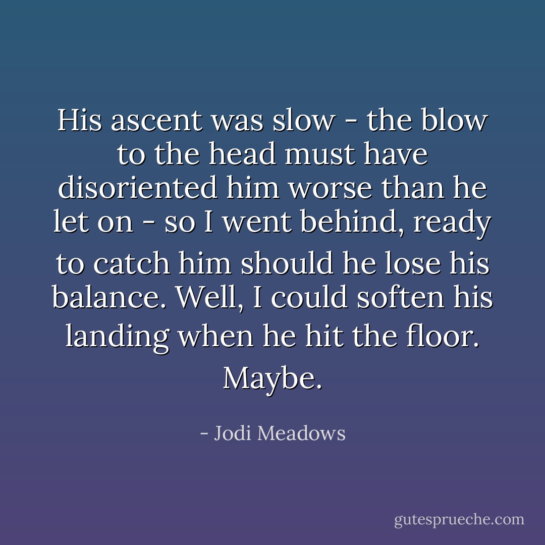His ascent was slow - the blow to the head must have disoriented him worse than he let on - so I went behind, ready to catch him should he lose his balance. Well, I could soften his landing when he hit the floor. Maybe. - Jodi Meadows