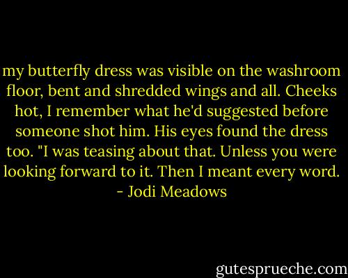my butterfly dress was visible on the washroom floor, bent and shredded wings and all. Cheeks hot, I remember what he'd suggested before someone shot him.<br />His eyes found the dress too. "I was teasing about that. Unless you were looking forward to it. Then I meant every word. - Jodi Meadows