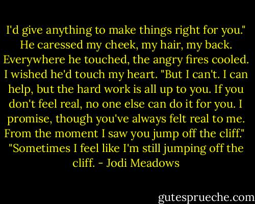 I'd give anything to make things right for you." He caressed my cheek, my hair, my back. Everywhere he touched, the angry fires cooled. I wished he'd touch my heart. "But I can't. I can help, but the hard work is all up to you. If you don't feel real, no one else can do it for you. I promise, though you've always felt real to me. From the moment I saw you jump off the cliff."<br /><br />"Sometimes I feel like I'm still jumping off the cliff. - Jodi Meadows