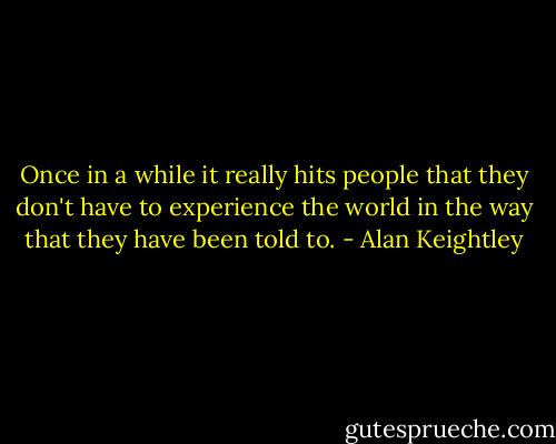 Once in a while it really hits people that they don't have to experience the world in the way that they have been told to. - Alan Keightley