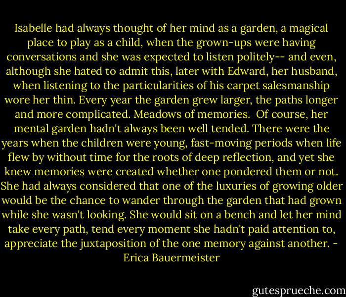 Isabelle had always thought of her mind as a garden, a magical place to play as a child, when the grown-ups were having conversations and she was expected to listen politely-- and even, although she hated to admit this, later with Edward, her husband, when listening to the particularities of his carpet salesmanship wore her thin. Every year the garden grew larger, the paths longer and more complicated. Meadows of memories.<br /><br />Of course, her mental garden hadn't always been well tended. There were the years when the children were young, fast-moving periods when life flew by without time for the roots of deep reflection, and yet she knew memories were created whether one pondered them or not. She had always considered that one of the luxuries of growing older would be the chance to wander through the garden that had grown while she wasn't looking. She would sit on a bench and let her mind take every path, tend every moment she hadn't paid attention to, appreciate the juxtaposition of the one memory against another. - Erica Bauermeister