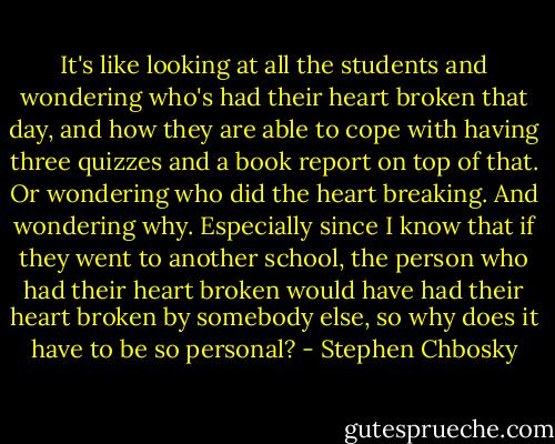 It's like looking at all the students and wondering who's had their heart broken that day, and how they are able to cope with having three quizzes and a book report on top of that. Or wondering who did the heart breaking. And wondering why. Especially since I know that if they went to another school, the person who had their heart broken would have had their heart broken by somebody else, so why does it have to be so personal? - Stephen Chbosky