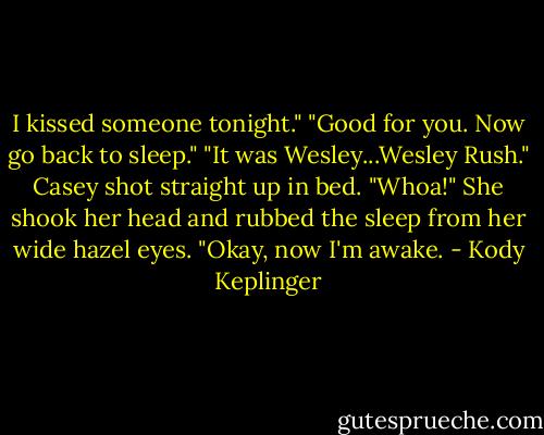 I kissed someone tonight."<br />"Good for you. Now go back to sleep."<br />"It was Wesley...Wesley Rush."<br />Casey shot straight up in bed. "Whoa!" She shook her head and rubbed the sleep from her wide hazel eyes. "Okay, now I'm awake. - Kody Keplinger