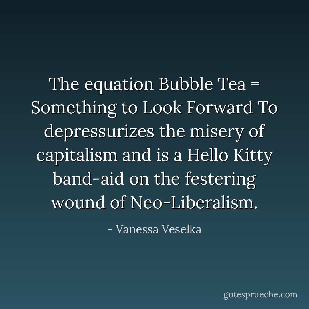 The equation Bubble Tea = Something to Look Forward To depressurizes the misery of capitalism and is a Hello Kitty band-aid on the festering wound of Neo-Liberalism. - Vanessa Veselka