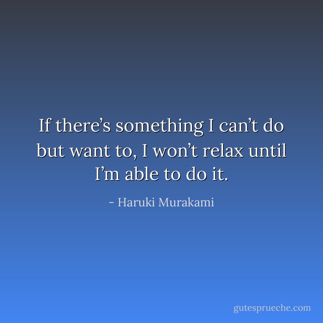 If there’s something I can’t do but want to, I won’t relax until I’m able to do it. - Haruki Murakami